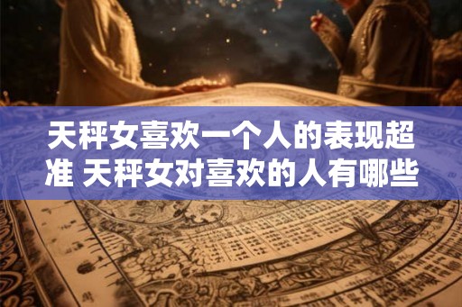 天秤女喜欢一个人的表现超准 天秤女对喜欢的人有哪些超准表现