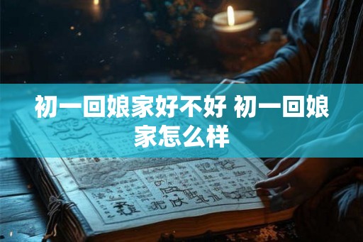 初一回娘家好不好 初一回娘家怎么样
