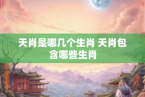 天肖是哪几个生肖 天肖包含哪些生肖