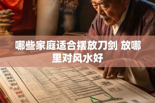 哪些家庭适合摆放刀剑 放哪里对风水好 哪些家庭适合摆放刀剑 放哪里对风水好