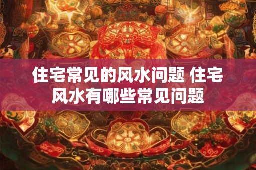 住宅常见的风水问题 住宅风水有哪些常见问题
