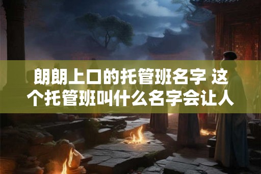 朗朗上口的托管班名字 这个托管班叫什么名字会让人印象深刻