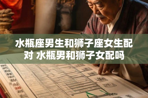 水瓶座男生和狮子座女生配对 水瓶男和狮子女配吗