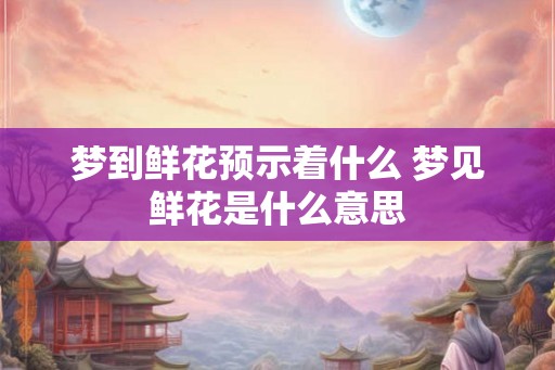 梦到鲜花预示着什么 梦见鲜花是什么意思