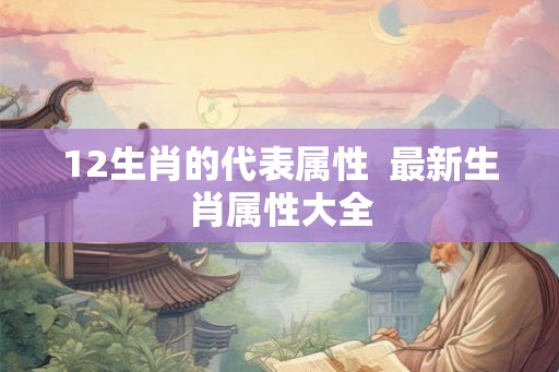 12生肖的代表属性 最新生肖属性大全 12生肖的代表属性 最新生肖属性大全