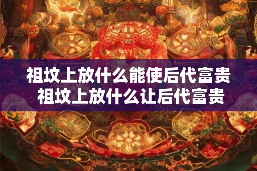 祖坟上放什么能使后代富贵 祖坟上放什么让后代富贵