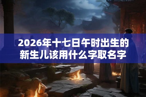 2026年十七日午时出生的新生儿该用什么字取名字
