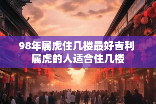 98年属虎住几楼最好吉利 属虎的人适合住几楼 98年属虎住几楼最好吉利 属虎的人适合住几楼