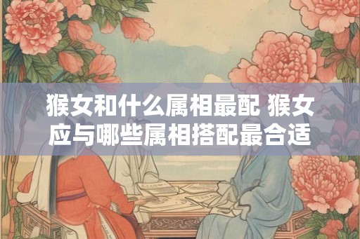 猴女和什么属相最配 猴女应与哪些属相搭配最合适