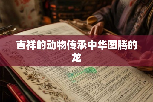 吉祥的动物传承中华图腾的龙 吉祥的动物传承中华图腾的龙