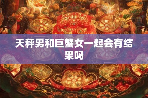 天秤男和巨蟹女一起会有结果吗