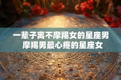 一辈子离不摩羯女的星座男 摩羯男最心疼的星座女 一辈子离不摩羯女的星座男 摩羯男最心疼的星座女