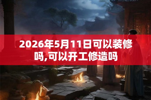 2026年5月11日可以装修吗,可以开工修造吗
