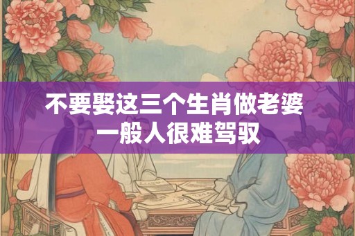 不要娶这三个生肖做老婆 一般人很难驾驭