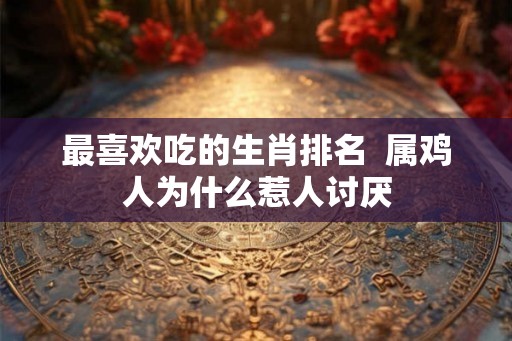 最喜欢吃的生肖排名  属鸡人为什么惹人讨厌