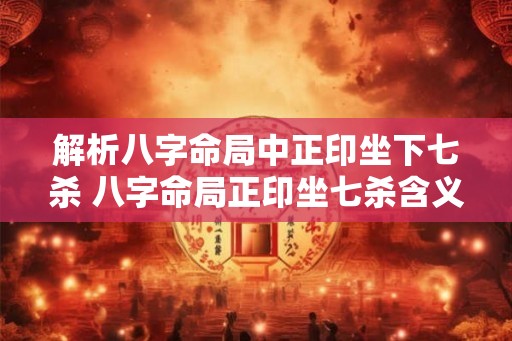 解析八字命局中正印坐下七杀 八字命局正印坐七杀含义何在