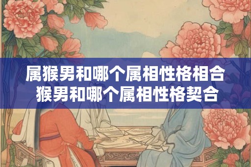 属猴男和哪个属相性格相合 猴男和哪个属相性格契合 属猴男和哪个属相性格相合 猴男和哪个属相性格契合