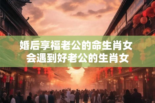 婚后享福老公的命生肖女 会遇到好老公的生肖女