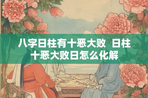 八字日柱有十恶大败  日柱十恶大败日怎么化解