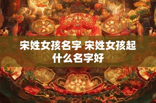 宋姓女孩名字 宋姓女孩起什么名字好 宋姓女孩名字 宋姓女孩起什么名字好