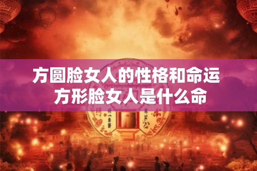 方圆脸女人的性格和命运  方形脸女人是什么命