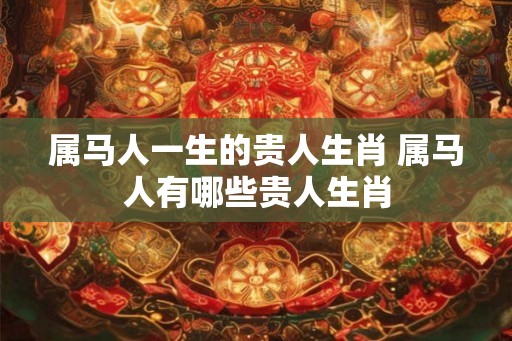 属马人一生的贵人生肖 属马人有哪些贵人生肖