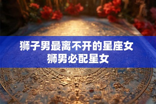 狮子男最离不开的星座女 狮男必配星女 狮子男最离不开的星座女 狮男必配星女