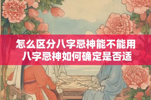 怎么区分八字忌神能不能用 八字忌神如何确定是否适用