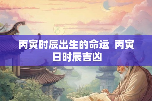 丙寅时辰出生的命运  丙寅日时辰吉凶