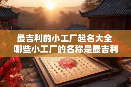 最吉利的小工厂起名大全 哪些小工厂的名称是最吉利的