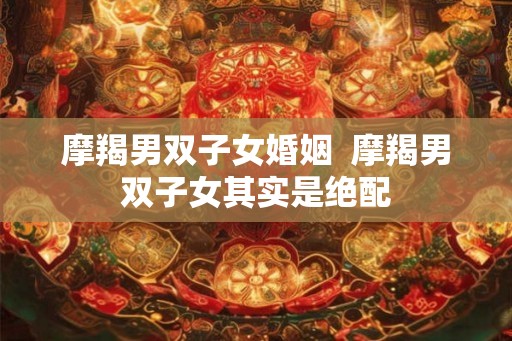 摩羯男双子女婚姻  摩羯男双子女其实是绝配