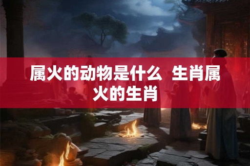 属火的动物是什么  生肖属火的生肖