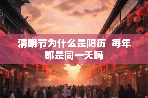 清明节为什么是阳历 每年都是同一天吗 清明节为什么是阳历 每年都是同一天吗