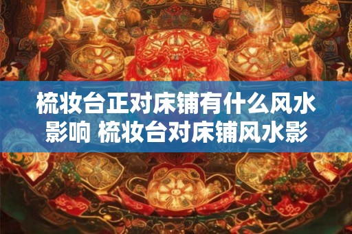 梳妆台正对床铺有什么风水影响 梳妆台对床铺风水影响如何