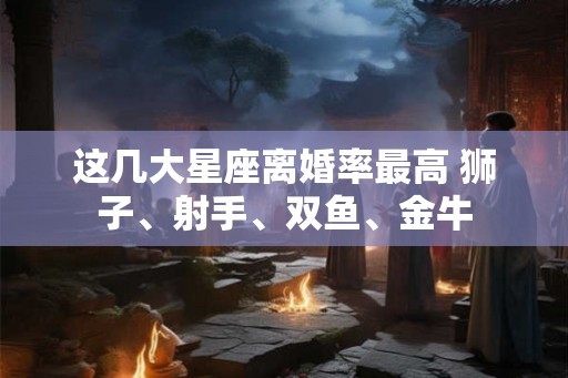 这几大星座离婚率最高 狮子、射手、双鱼、金牛