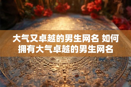 大气又卓越的男生网名 如何拥有大气卓越的男生网名