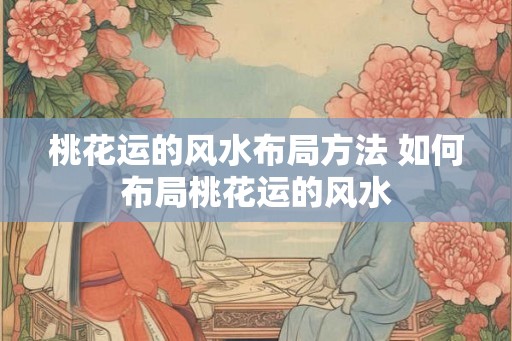 桃花运的风水布局方法 如何布局桃花运的风水