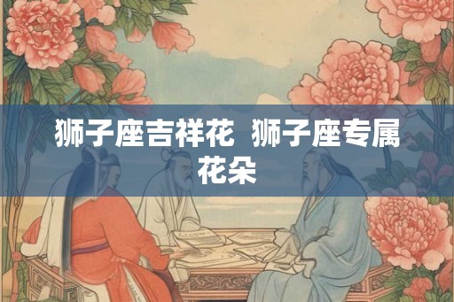 狮子座吉祥花  狮子座专属花朵