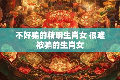 不好骗的精明生肖女 很难被骗的生肖女