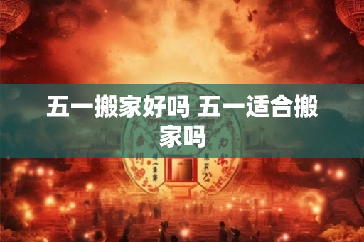 五一搬家好吗 五一适合搬家吗