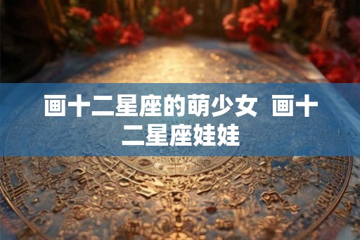 画十二星座的萌少女  画十二星座娃娃