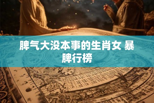 脾气大没本事的生肖女 暴脾行榜 脾气大没本事的生肖女 暴脾行榜