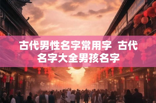 古代男性名字常用字  古代名字大全男孩名字