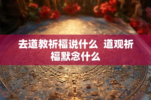 去道教祈福说什么 道观祈福默念什么 去道教祈福说什么 道观祈福默念什么