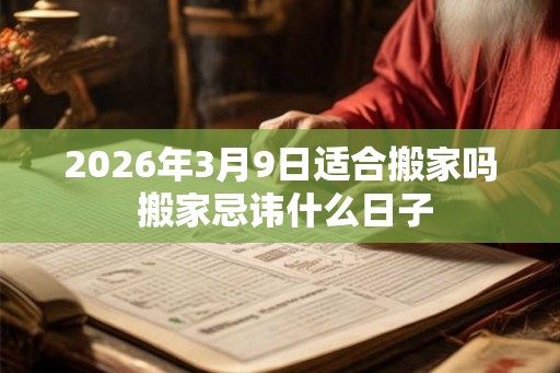 2026年3月9日适合搬家吗 搬家忌讳什么日子