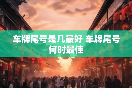 车牌尾号是几最好 车牌尾号何时最佳 车牌尾号是几最好 车牌尾号何时最佳