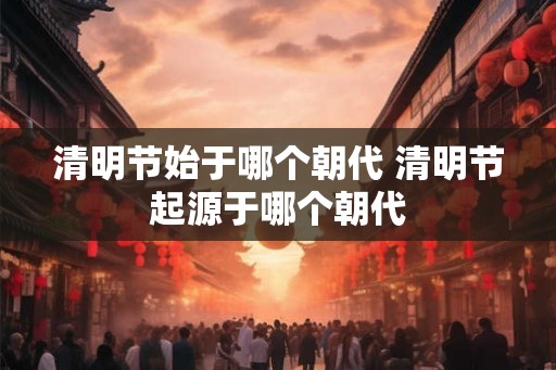 清明节始于哪个朝代 清明节起源于哪个朝代