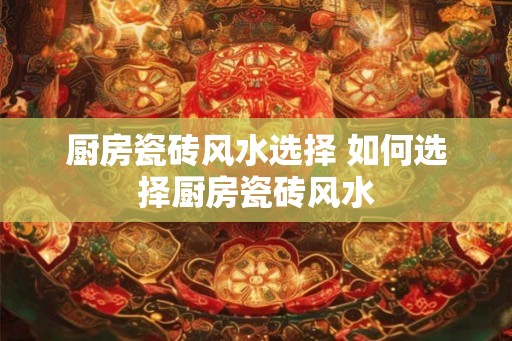 厨房瓷砖风水选择 如何选择厨房瓷砖风水