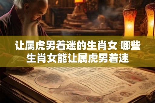让属虎男着迷的生肖女 哪些生肖女能让属虎男着迷