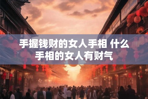 手握钱财的女人手相 什么手相的女人有财气